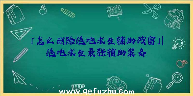 「怎么删除绝地求生辅助残留」|绝地求生最强辅助装备